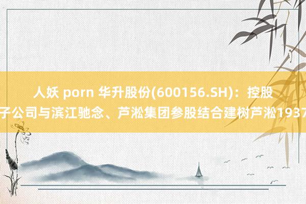 人妖 porn 华升股份(600156.SH)：控股子公司与滨江驰念、芦淞集团参股结合建树芦淞1937