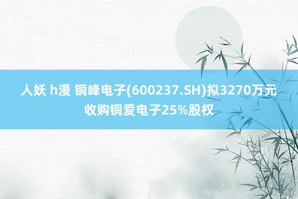 人妖 h漫 铜峰电子(600237.SH)拟3270万元收购铜爱电子25%股权