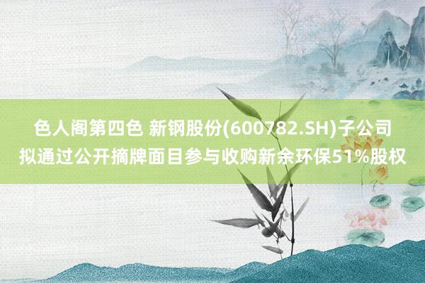 色人阁第四色 新钢股份(600782.SH)子公司拟通过公开摘牌面目参与收购新余环保51%股权