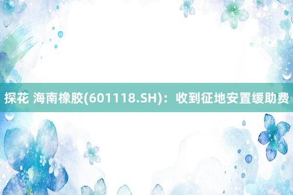 探花 海南橡胶(601118.SH)：收到征地安置缓助费
