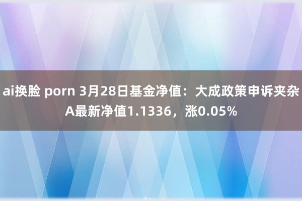 ai换脸 porn 3月28日基金净值：大成政策申诉夹杂A最新净值1.1336，涨0.05%