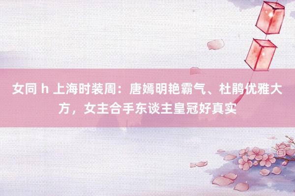 女同 h 上海时装周：唐嫣明艳霸气、杜鹃优雅大方，女主合手东谈主皇冠好真实