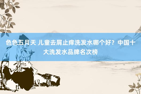 色色五月天 儿童去屑止痒洗发水哪个好？中国十大洗发水品牌名次榜