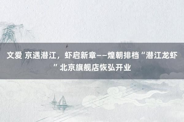 文爱 京遇潜江，虾启新章——煌朝排档“潜江龙虾”北京旗舰店恢弘开业