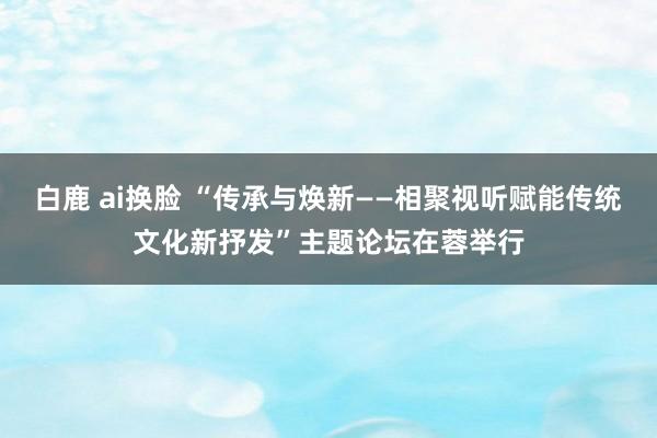 白鹿 ai换脸 “传承与焕新——相聚视听赋能传统文化新抒发”主题论坛在蓉举行