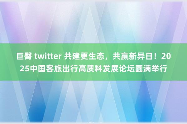 巨臀 twitter 共建更生态，共赢新异日！2025中国客旅出行高质料发展论坛圆满举行