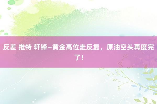 反差 推特 轩锋—黄金高位走反复，原油空头再度完了！