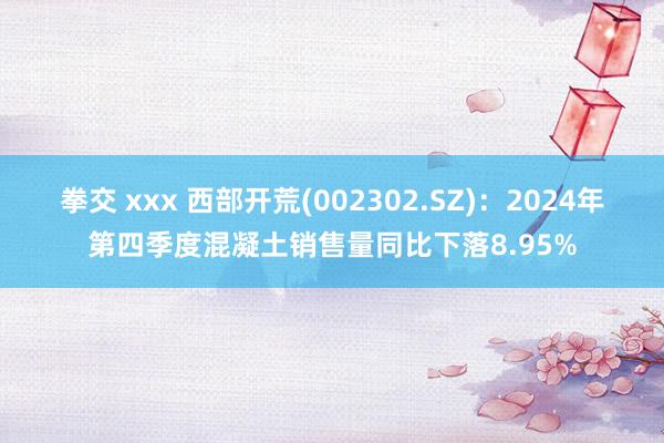 拳交 xxx 西部开荒(002302.SZ)：2024年第四季度混凝土销售量同比下落8.95%