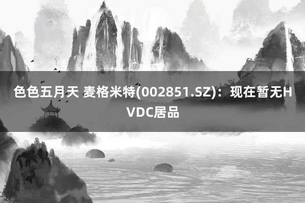 色色五月天 麦格米特(002851.SZ)：现在暂无HVDC居品