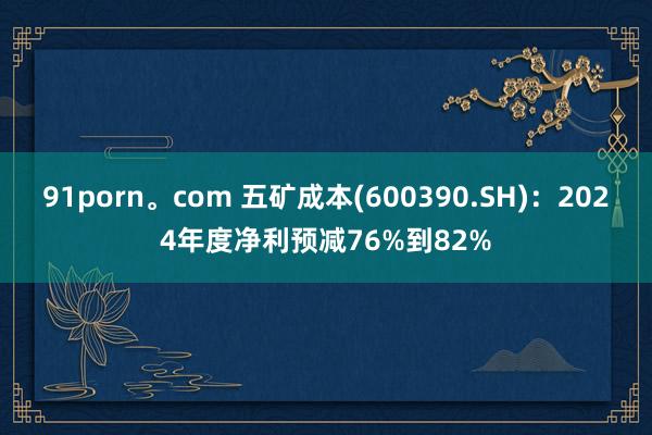 91porn。com 五矿成本(600390.SH)：2024年度净利预减76%到82%