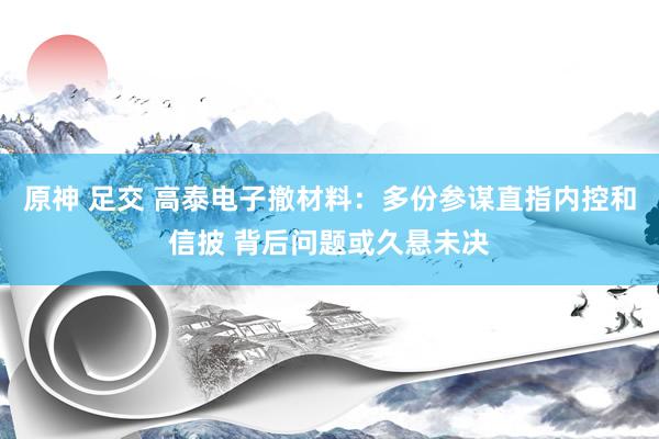 原神 足交 高泰电子撤材料：多份参谋直指内控和信披 背后问题或久悬未决