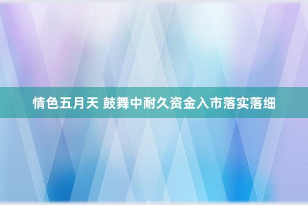 情色五月天 鼓舞中耐久资金入市落实落细