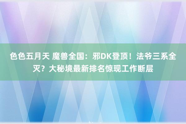 色色五月天 魔兽全国：邪DK登顶！法爷三系全灭？大秘境最新排名惊现工作断层