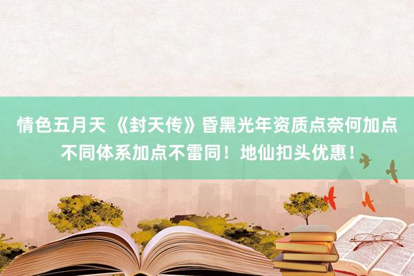 情色五月天 《封天传》昏黑光年资质点奈何加点不同体系加点不雷同！地仙扣头优惠！