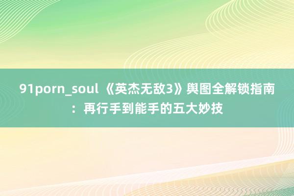 91porn_soul 《英杰无敌3》舆图全解锁指南：再行手到能手的五大妙技