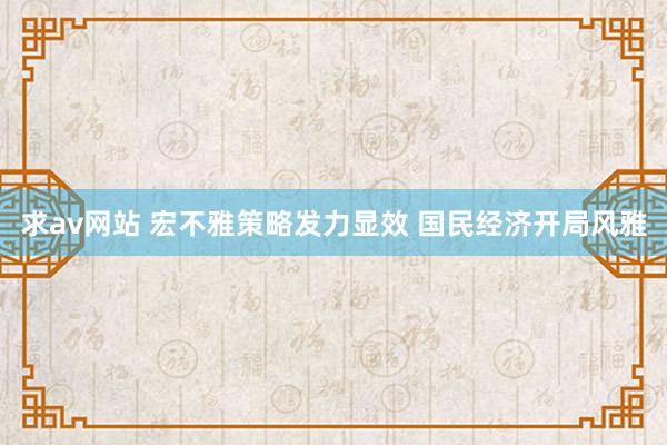 求av网站 宏不雅策略发力显效 国民经济开局风雅