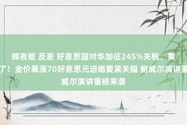 辉夜姬 反差 好意思国对华加征245%关税、黄金涨疯了！金价暴涨70好意思元迫临要紧关隘 鲍威尔演讲重磅来袭