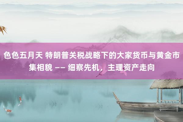 色色五月天 特朗普关税战略下的大家货币与黄金市集相貌 —— 细察先机，主理资产走向