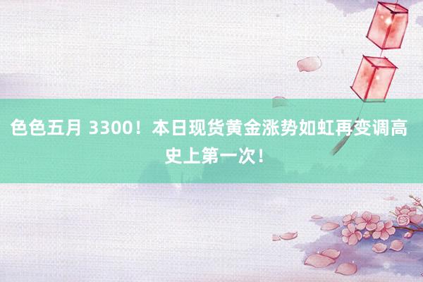 色色五月 3300！本日现货黄金涨势如虹再变调高  史上第一次！
