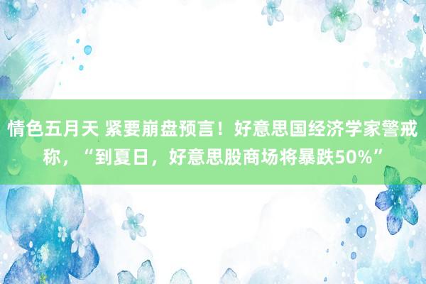 情色五月天 紧要崩盘预言！好意思国经济学家警戒称，“到夏日，好意思股商场将暴跌50%”