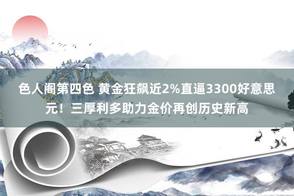 色人阁第四色 黄金狂飙近2%直逼3300好意思元！三厚利多助力金价再创历史新高