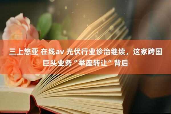 三上悠亚 在线av 光伏行业诊治继续，这家跨国巨头业务“举座转让”背后