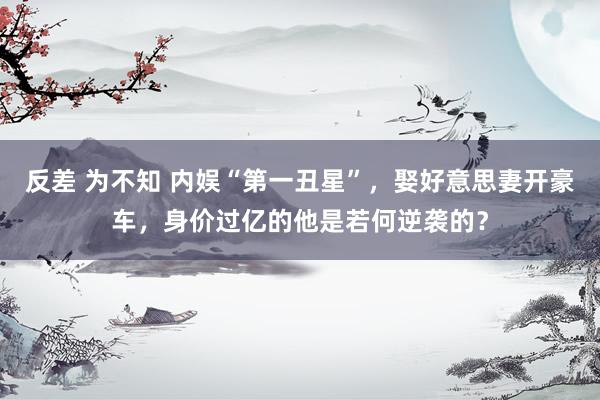 反差 为不知 内娱“第一丑星”，娶好意思妻开豪车，身价过亿的他是若何逆袭的？