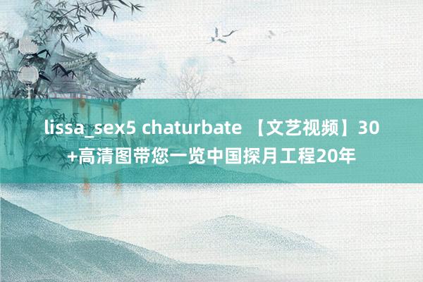 lissa_sex5 chaturbate 【文艺视频】30+高清图带您一览中国探月工程20年