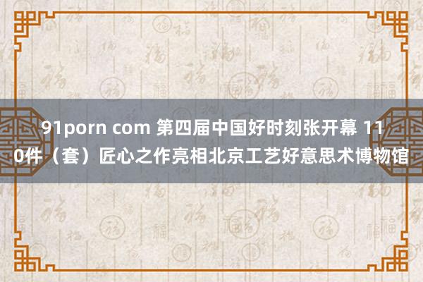 91porn com 第四届中国好时刻张开幕 110件（套）匠心之作亮相北京工艺好意思术博物馆