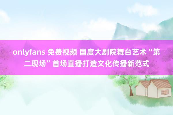 onlyfans 免费视频 国度大剧院舞台艺术“第二现场”首场直播打造文化传播新范式
