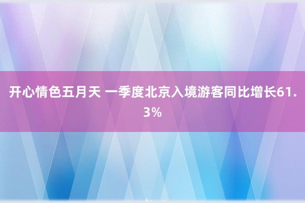 开心情色五月天 一季度北京入境游客同比增长61.3%