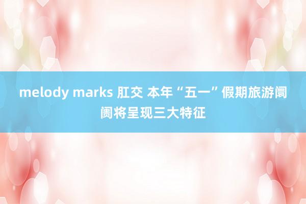 melody marks 肛交 本年“五一”假期旅游阛阓将呈现三大特征