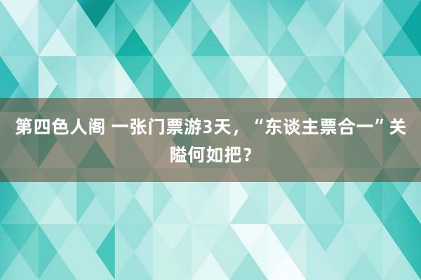 第四色人阁 一张门票游3天，“东谈主票合一”关隘何如把？
