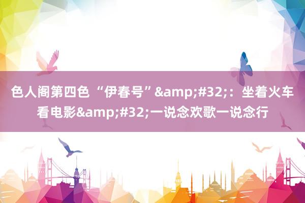 色人阁第四色 “伊春号”&#32;：坐着火车看电影&#32;一说念欢歌一说念行