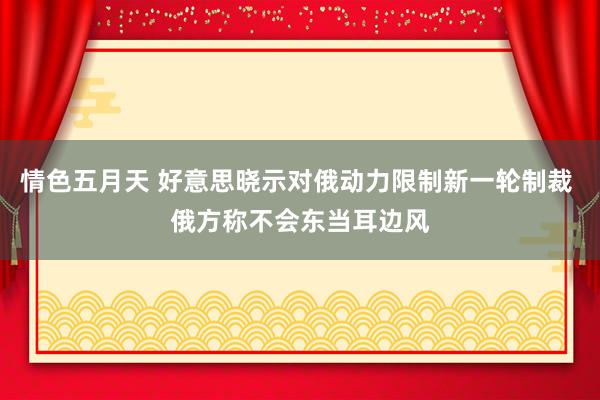 情色五月天 好意思晓示对俄动力限制新一轮制裁 俄方称不会东当耳边风
