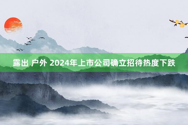 露出 户外 2024年上市公司确立招待热度下跌