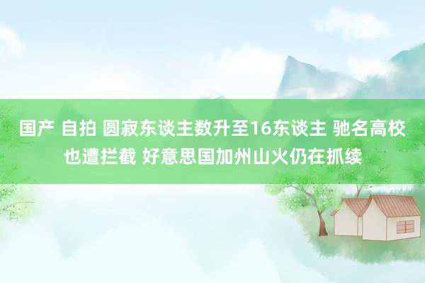 国产 自拍 圆寂东谈主数升至16东谈主 驰名高校也遭拦截 好意思国加州山火仍在抓续