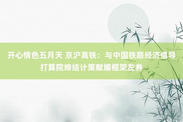 开心情色五月天 京沪高铁：与中国铁路经济倡导打算院缔结计策献媚框架左券