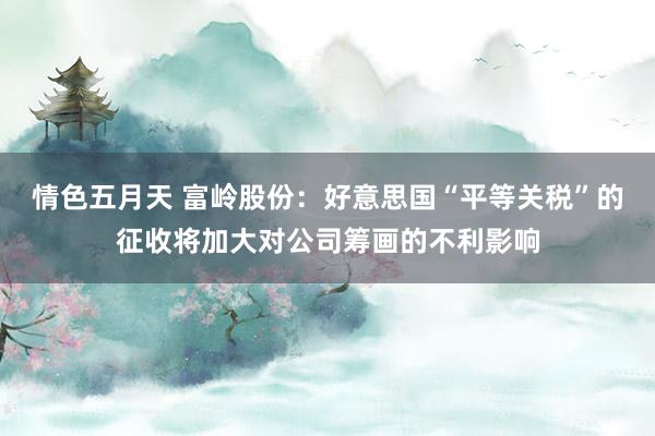 情色五月天 富岭股份：好意思国“平等关税”的征收将加大对公司筹画的不利影响