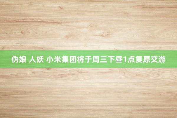 伪娘 人妖 小米集团将于周三下昼1点复原交游