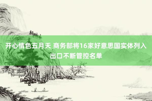 开心情色五月天 商务部将16家好意思国实体列入出口不断管控名单