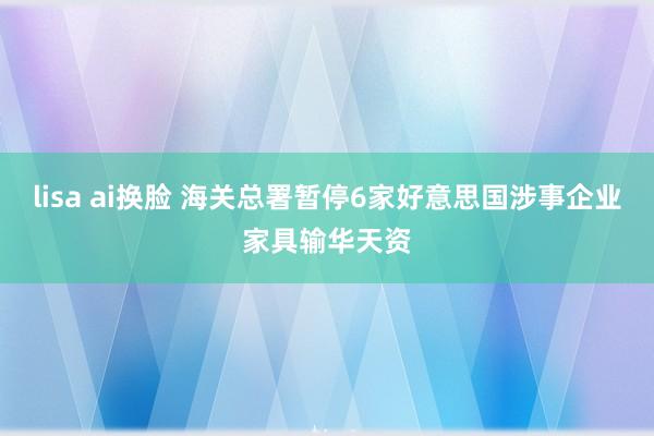 lisa ai换脸 海关总署暂停6家好意思国涉事企业家具输华天资