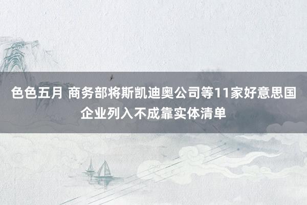色色五月 商务部将斯凯迪奥公司等11家好意思国企业列入不成靠实体清单