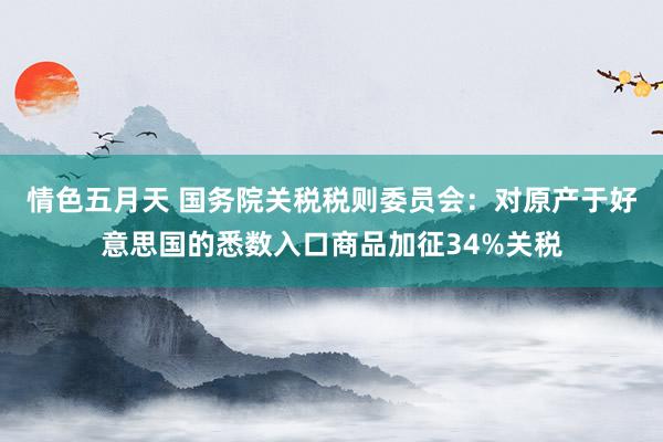 情色五月天 国务院关税税则委员会：对原产于好意思国的悉数入口商品加征34%关税
