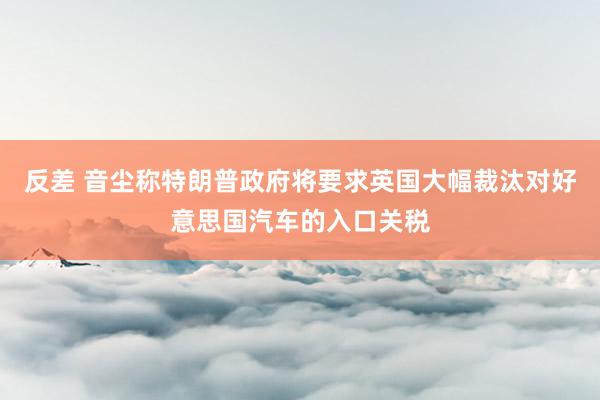 反差 音尘称特朗普政府将要求英国大幅裁汰对好意思国汽车的入口关税