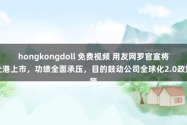 hongkongdoll 免费视频 用友网罗官宣将赴港上市，功绩全面承压，目的鼓动公司全球化2.0政策