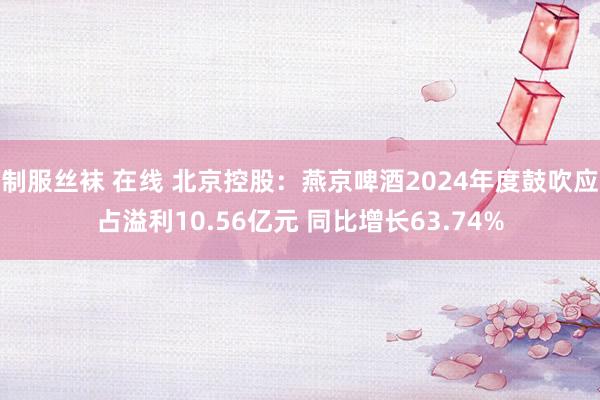 制服丝袜 在线 北京控股：燕京啤酒2024年度鼓吹应占溢利10.56亿元 同比增长63.74%
