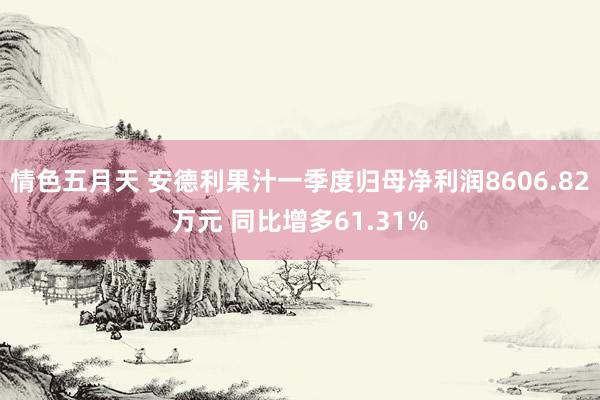 情色五月天 安德利果汁一季度归母净利润8606.82万元 同比增多61.31%