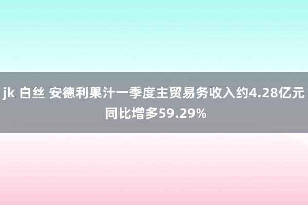 jk 白丝 安德利果汁一季度主贸易务收入约4.28亿元 同比增多59.29%