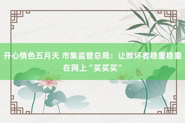 开心情色五月天 市集监管总局：让败坏者稳重稳重在网上“买买买”